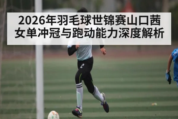 2026年羽毛球世锦赛山口茜女单冲冠与跑动能力深度解析